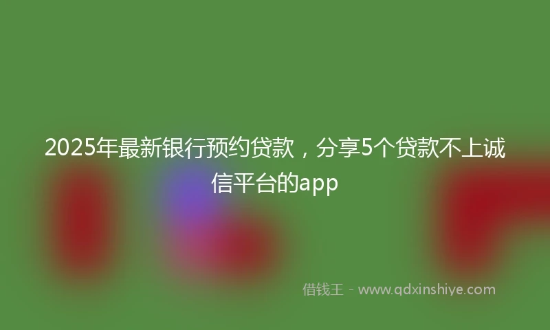 2025年最新银行预约贷款，分享5个贷款不上诚信平台的app