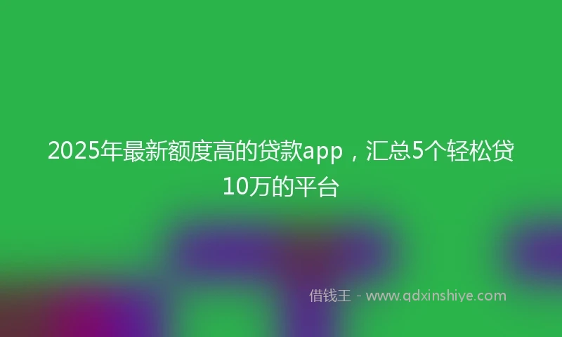 2025年最新额度高的贷款app，汇总5个轻松贷10万的平台