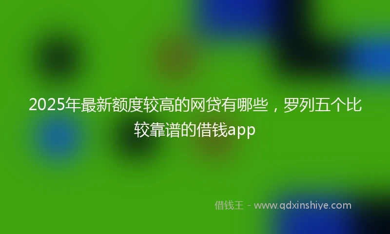 2025年最新额度较高的网贷有哪些，罗列五个比较靠谱的借钱app