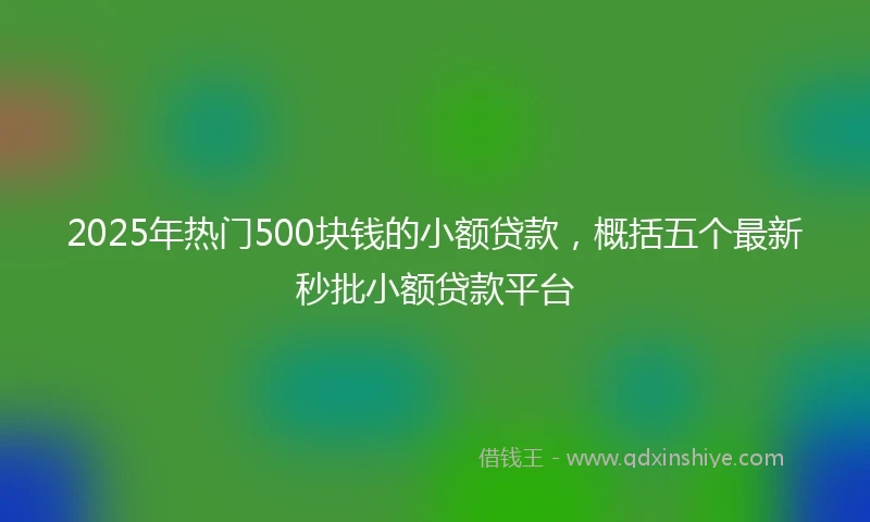 2025年热门500块钱的小额贷款，概括五个最新秒批小额贷款平台