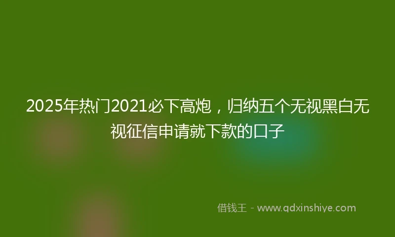 2025年热门2021必下高炮，归纳五个无视黑白无视征信申请就下款的口子