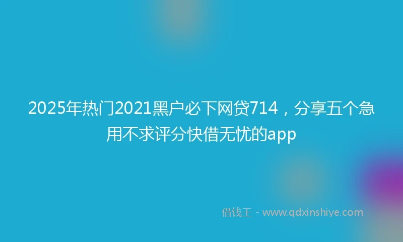 2025年热门2021黑户必下网贷714，分享五个急用不求评分快借无忧的app