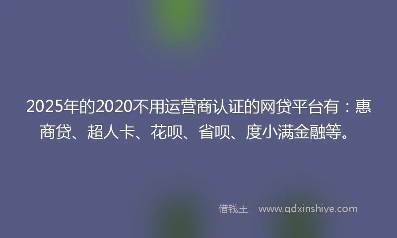 2025年的2020不用运营商认证的网贷平台有：惠商贷、超人卡、花呗、省呗、度小满金融等。