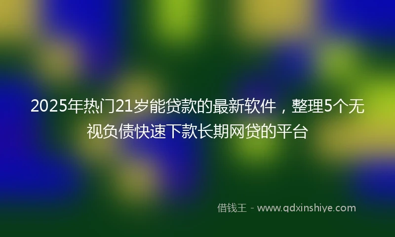 2025年热门21岁能贷款的最新软件，整理5个无视负债快速下款长期网贷的平台