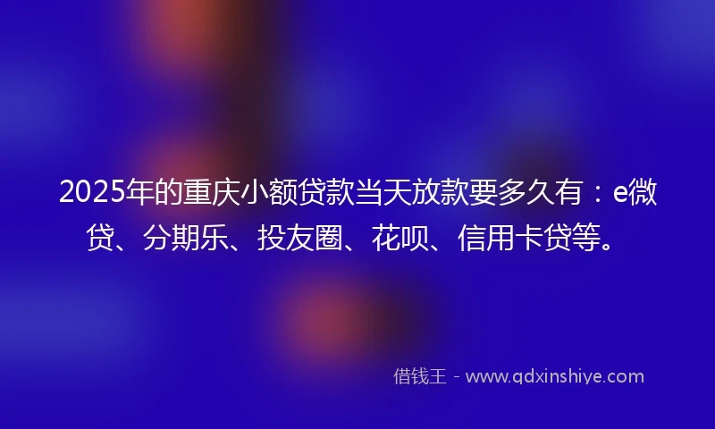 2025年的重庆小额贷款当天放款要多久有：e微贷、分期乐、投友圈、花呗、信用卡贷等。