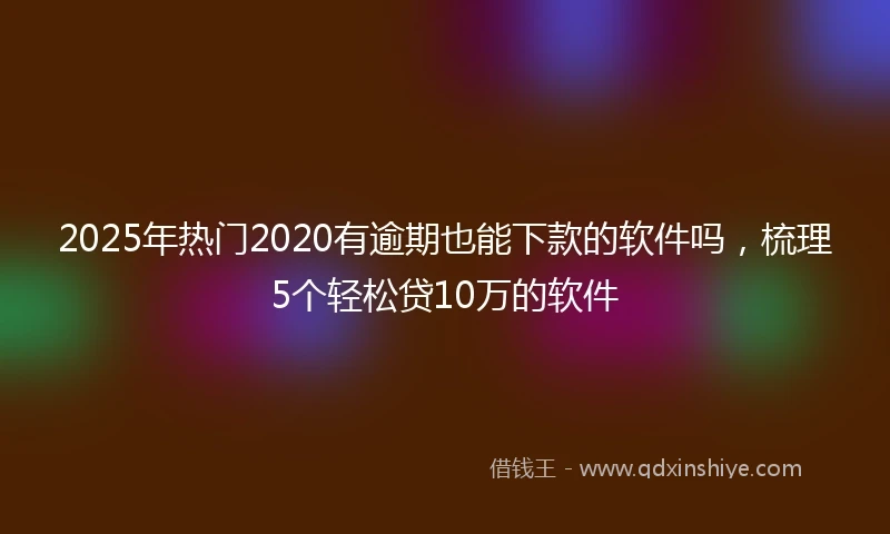 2025年热门2020有逾期也能下款的软件吗，梳理5个轻松贷10万的软件