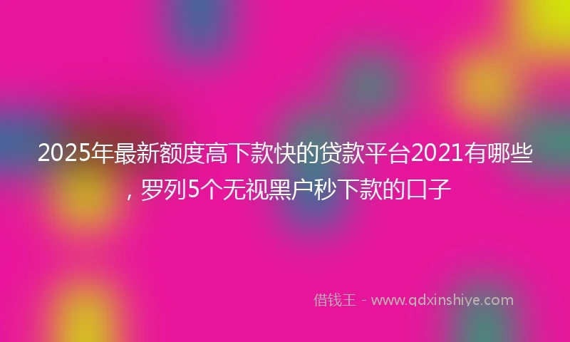 2025年最新额度高下款快的贷款平台2021有哪些，罗列5个无视黑户秒下款的口子