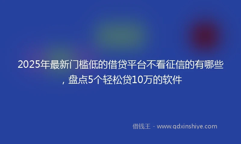 2025年最新门槛低的借贷平台不看征信的有哪些，盘点5个轻松贷10万的软件