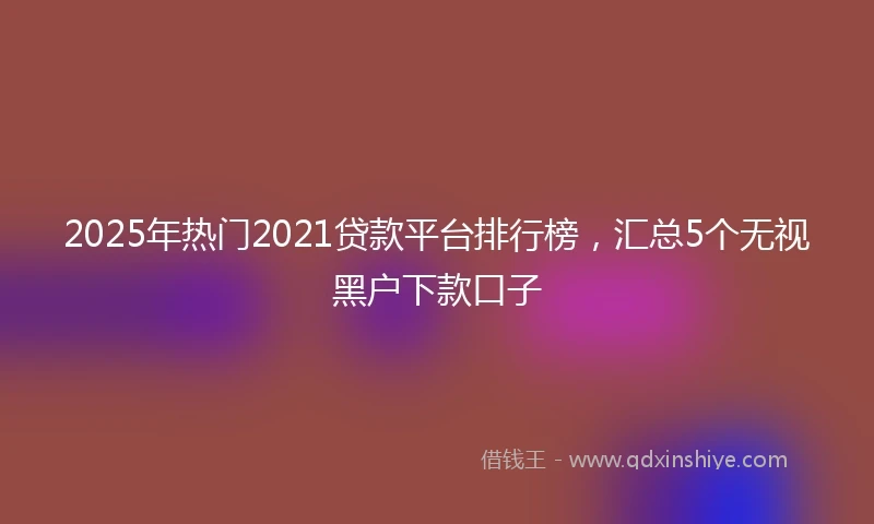 2025年热门2021贷款平台排行榜，汇总5个无视黑户下款口子