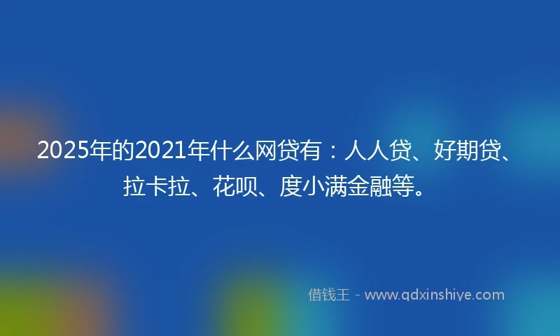 2025年的2021年什么网贷有：人人贷、好期贷、拉卡拉、花呗、度小满金融等。