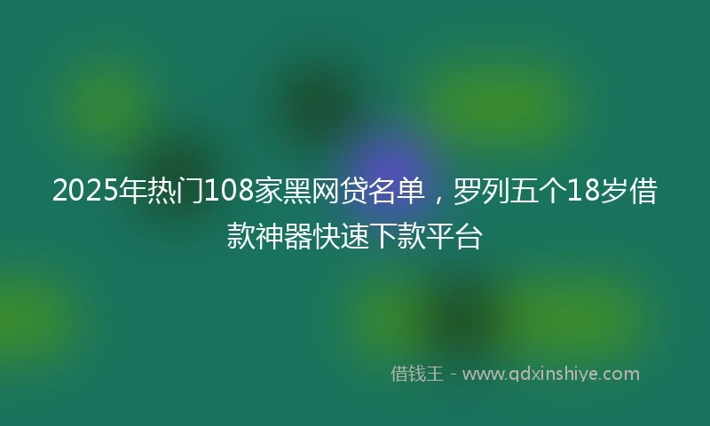 2025年热门108家黑网贷名单，罗列五个18岁借款神器快速下款平台