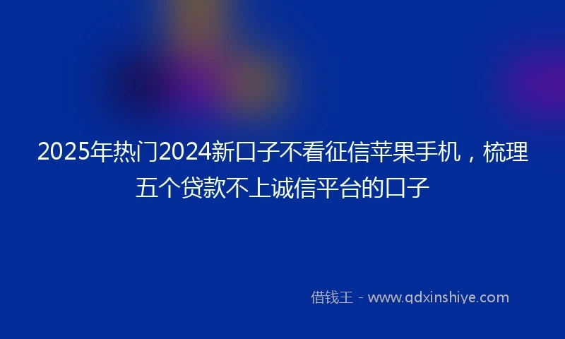 2025年热门2024新口子不看征信苹果手机，梳理五个贷款不上诚信平台的口子