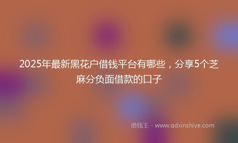 2025年最新黑花户借钱平台有哪些，分享5个芝麻分负面借款的口子