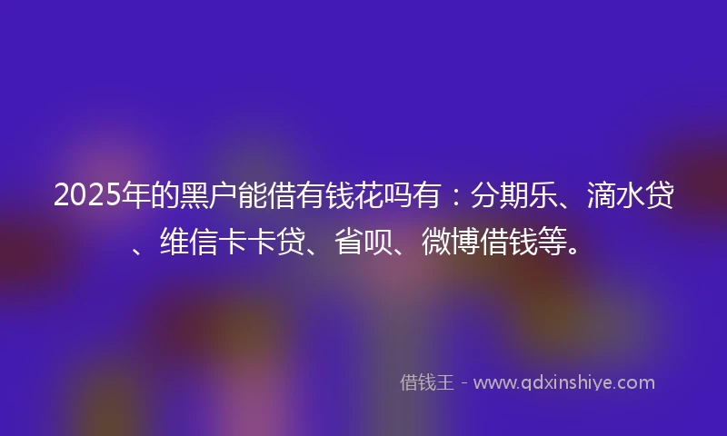 2025年的黑户能借有钱花吗有：分期乐、滴水贷、维信卡卡贷、省呗、微博借钱等。