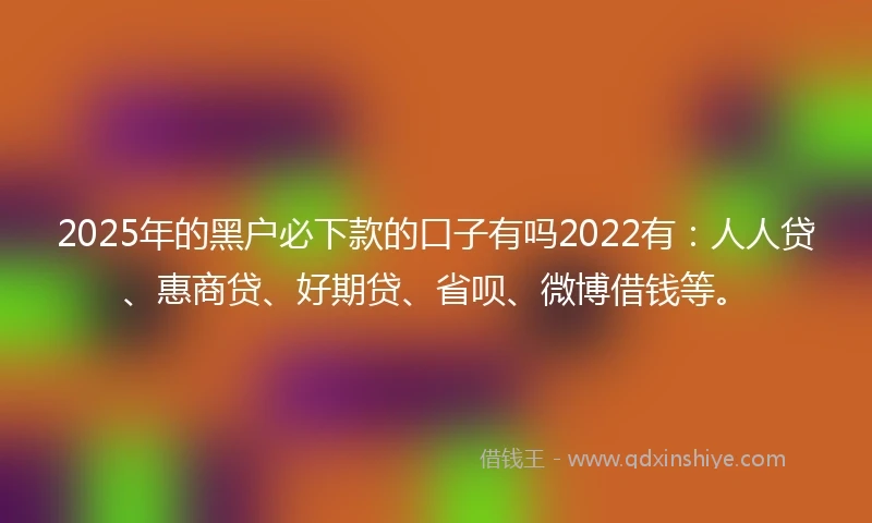 2025年的黑户必下款的口子有吗2022有：人人贷、惠商贷、好期贷、省呗、微博借钱等。