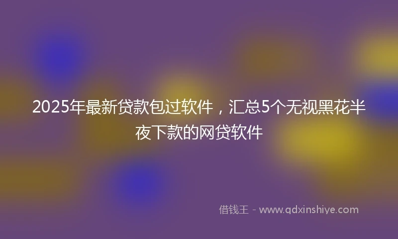 2025年最新贷款包过软件，汇总5个无视黑花半夜下款的网贷软件