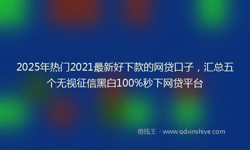 2025年热门2021最新好下款的网贷口子，汇总五个无视征信黑白100%秒下网贷平台