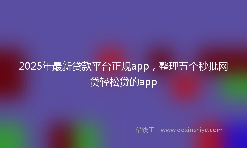 2025年最新贷款平台正规app，整理五个秒批网贷轻松贷的app