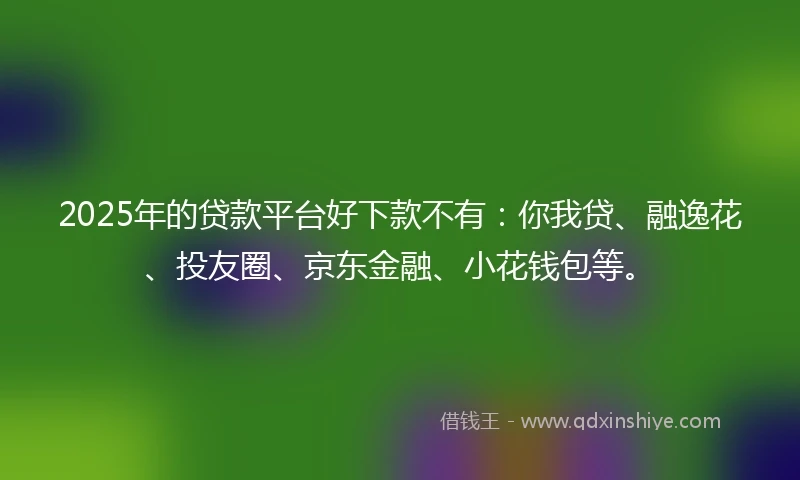 2025年的贷款平台好下款不有：你我贷、融逸花、投友圈、京东金融、小花钱包等。