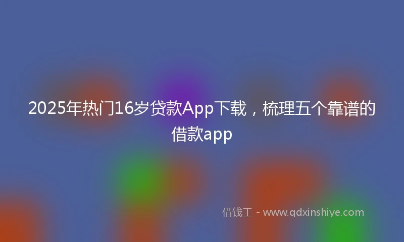 2025年热门16岁贷款App下载，梳理五个靠谱的借款app