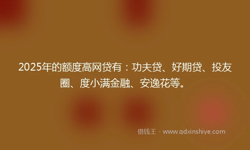 2025年的额度高网贷有：功夫贷、好期贷、投友圈、度小满金融、安逸花等。