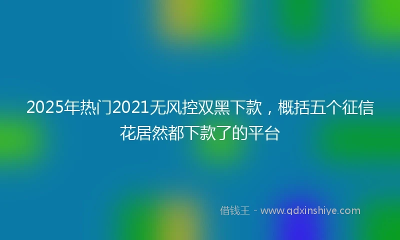 2025年热门2021无风控双黑下款，概括五个征信花居然都下款了的平台