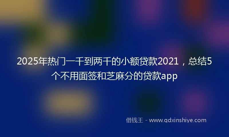 2025年热门一千到两千的小额贷款2021，总结5个不用面签和芝麻分的贷款app
