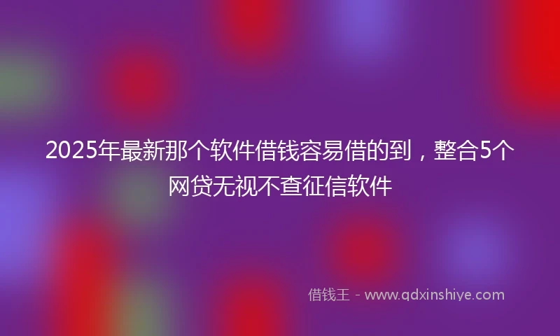 2025年最新那个软件借钱容易借的到，整合5个网贷无视不查征信软件