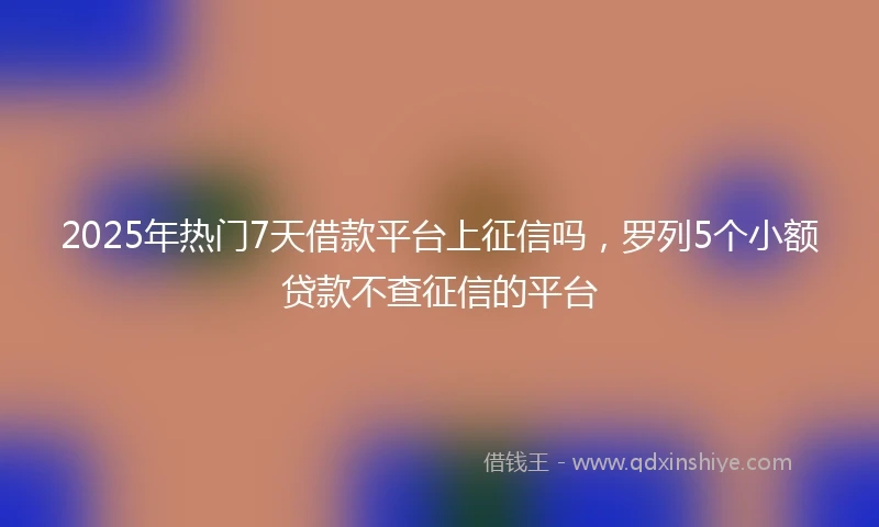 2025年热门7天借款平台上征信吗，罗列5个小额贷款不查征信的平台