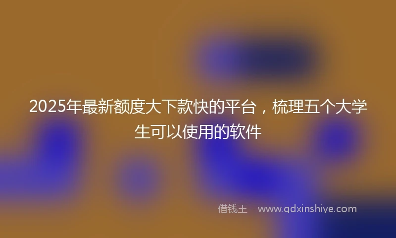 2025年最新额度大下款快的平台，梳理五个大学生可以使用的软件