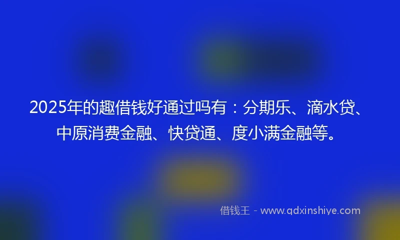 2025年的趣借钱好通过吗有：分期乐、滴水贷、中原消费金融、快贷通、度小满金融等。