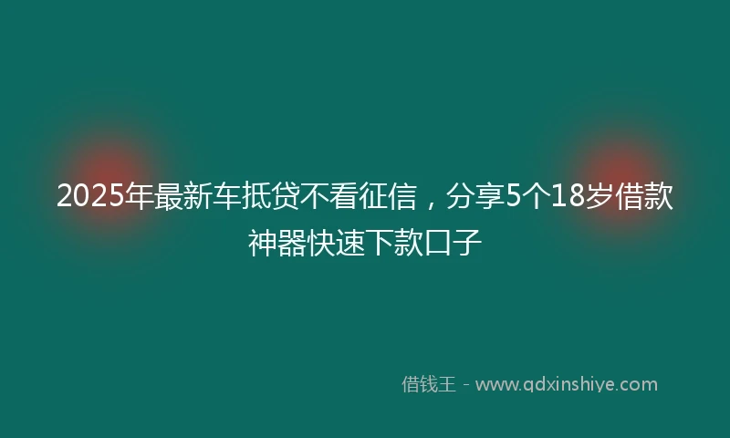 2025年最新车抵贷不看征信，分享5个18岁借款神器快速下款口子
