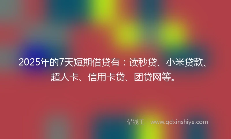 2025年的7天短期借贷有：读秒贷、小米贷款、超人卡、信用卡贷、团贷网等。