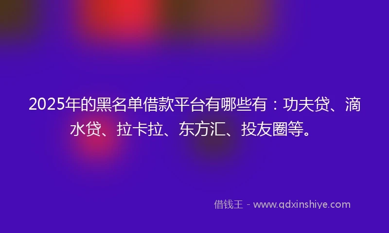 2025年的黑名单借款平台有哪些有：功夫贷、滴水贷、拉卡拉、东方汇、投友圈等。