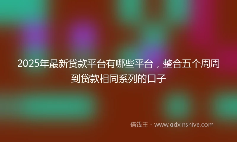 2025年最新贷款平台有哪些平台，整合五个周周到贷款相同系列的口子