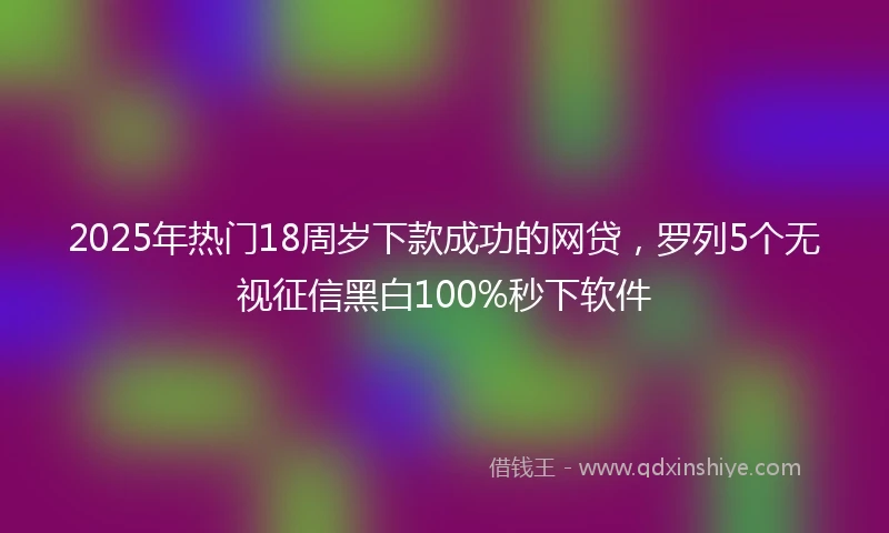 2025年热门18周岁下款成功的网贷，罗列5个无视征信黑白100%秒下软件