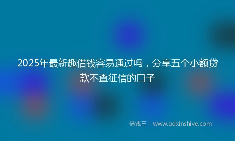 2025年最新趣借钱容易通过吗，分享五个小额贷款不查征信的口子