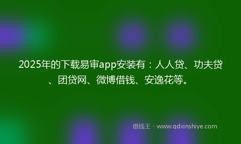 2025年的下载易审app安装有：人人贷、功夫贷、团贷网、微博借钱、安逸花等。