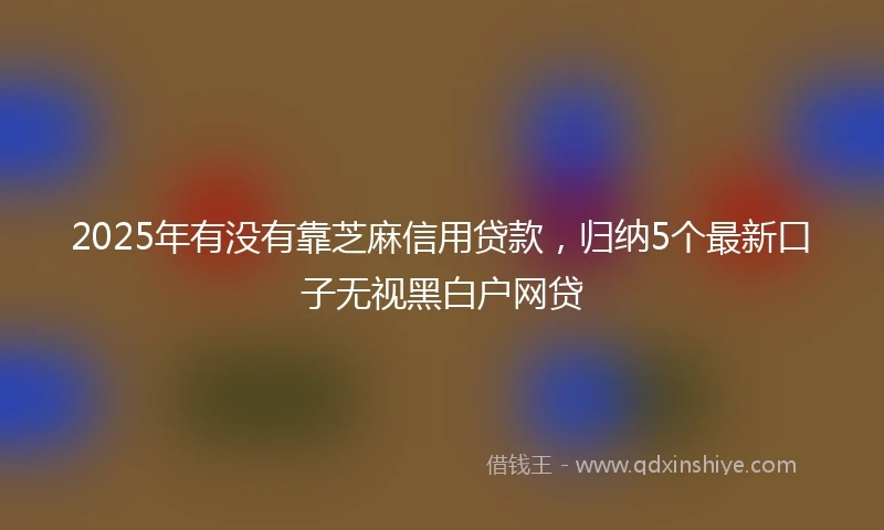2025年有没有靠芝麻信用贷款，归纳5个最新口子无视黑白户网贷