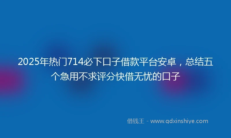 2025年热门714必下口子借款平台安卓，总结五个急用不求评分快借无忧的口子