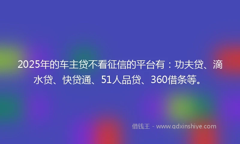 2025年的车主贷不看征信的平台有：功夫贷、滴水贷、快贷通、51人品贷、360借条等。
