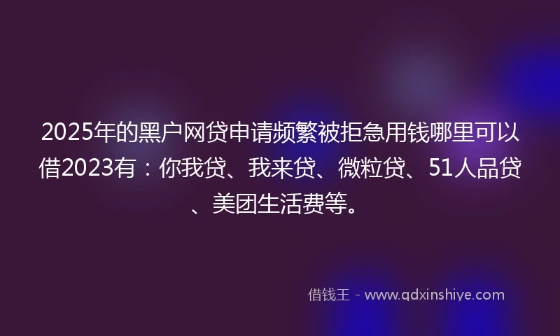 2025年的黑户网贷申请频繁被拒急用钱哪里可以借2023有：你我贷、我来贷、微粒贷、51人品贷、美团生活费等。