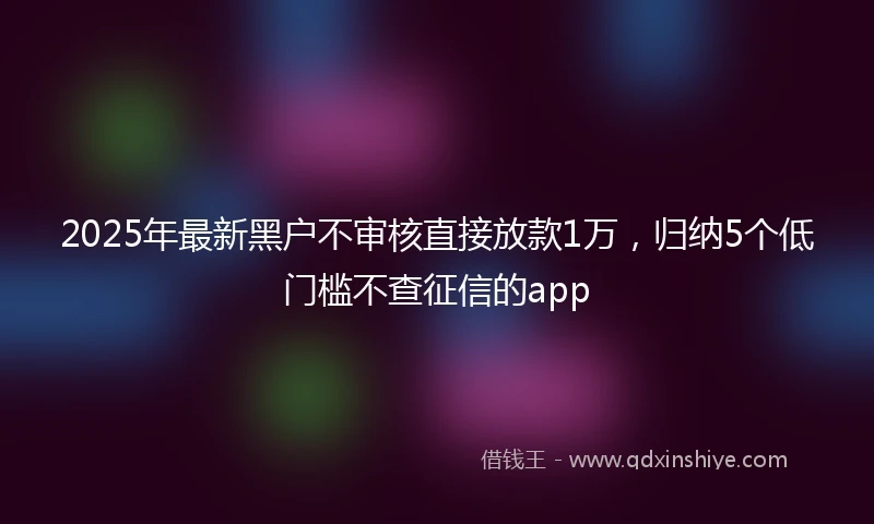 2025年最新黑户不审核直接放款1万，归纳5个低门槛不查征信的app