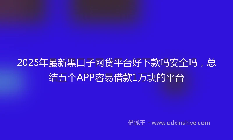 2025年最新黑口子网贷平台好下款吗安全吗，总结五个APP容易借款1万块的平台