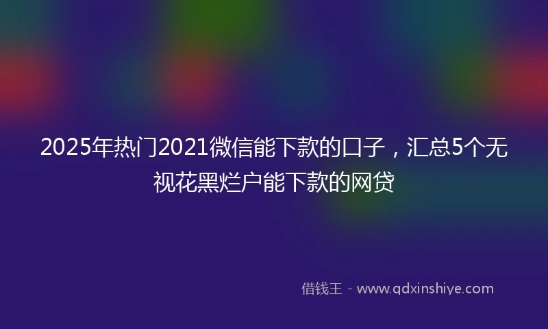 2025年热门2021微信能下款的口子，汇总5个无视花黑烂户能下款的网贷