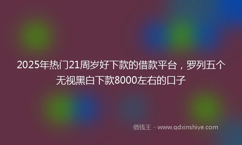 2025年热门21周岁好下款的借款平台，罗列五个无视黑白下款8000左右的口子