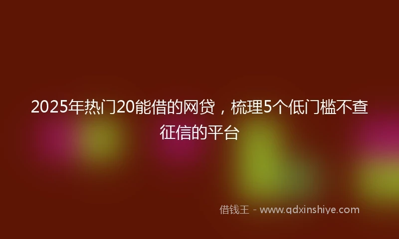 2025年热门20能借的网贷，梳理5个低门槛不查征信的平台