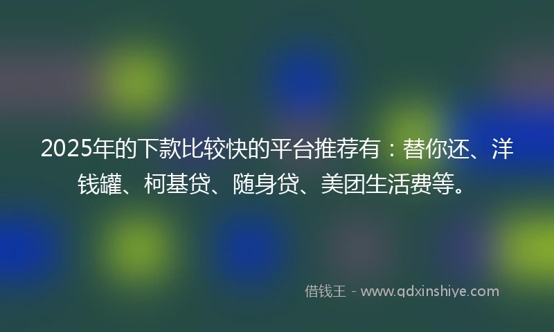 2025年的下款比较快的平台推荐有：替你还、洋钱罐、柯基贷、随身贷、美团生活费等。