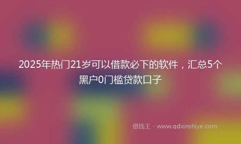 2025年热门21岁可以借款必下的软件，汇总5个黑户0门槛贷款口子