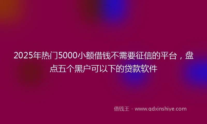 2025年热门5000小额借钱不需要征信的平台，盘点五个黑户可以下的贷款软件